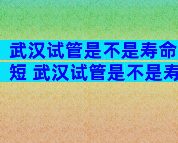 武汉试管是不是寿命短 武汉试管是不是寿命短些